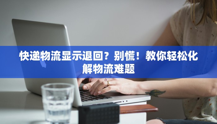 快递物流显示退回？别慌！教你轻松化解物流难题