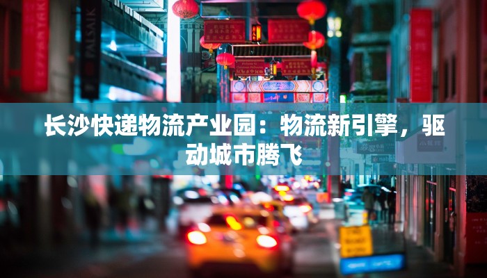 长沙快递物流产业园:物流新引擎,驱动城市腾飞