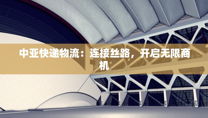 中亚快递物流:连接丝路,开启无限商机