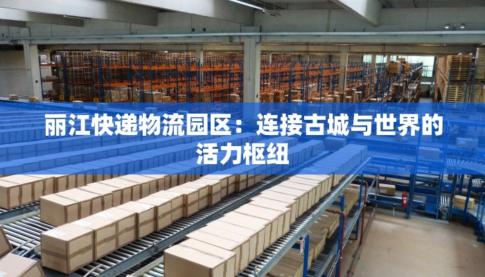 丽江快递物流园区：连接古城与世界的活力枢纽