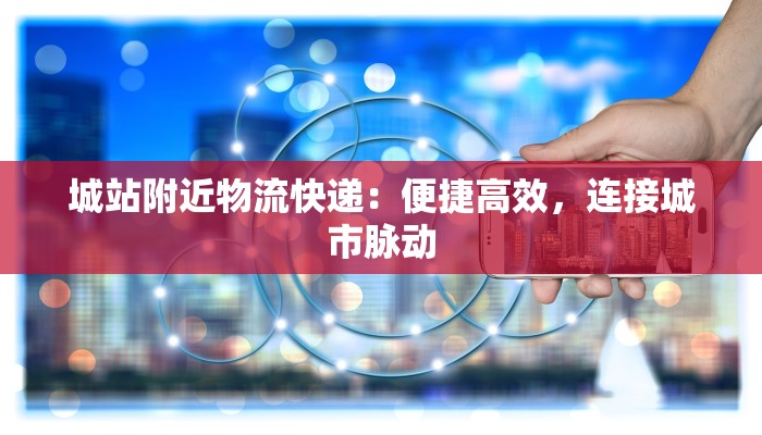 城站附近物流快递：便捷高效，连接城市脉动