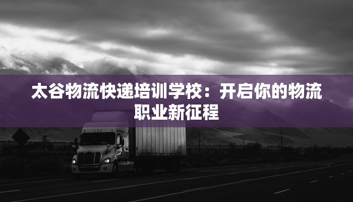 太谷物流快递培训学校：开启你的物流职业新征程