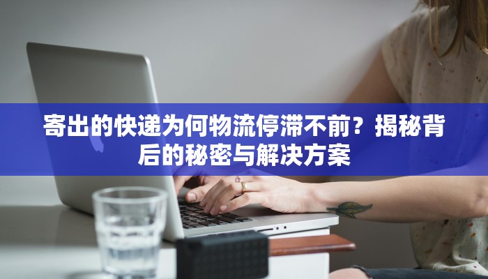 寄出的快递为何物流停滞不前？揭秘背后的秘密与解决方案