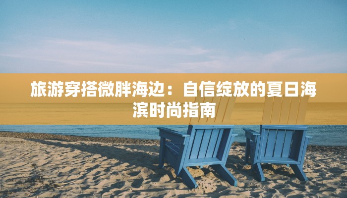 旅游穿搭微胖海边：自信绽放的夏日海滨时尚指南
