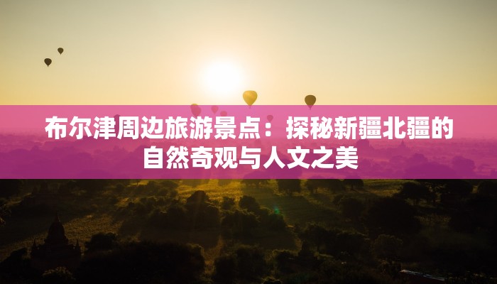 布尔津周边旅游景点：探秘新疆北疆的自然奇观与人文之美