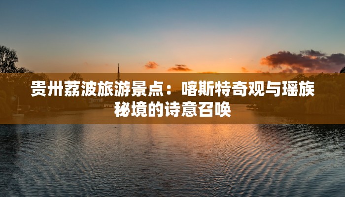 贵卅荔波旅游景点：喀斯特奇观与瑶族秘境的诗意召唤