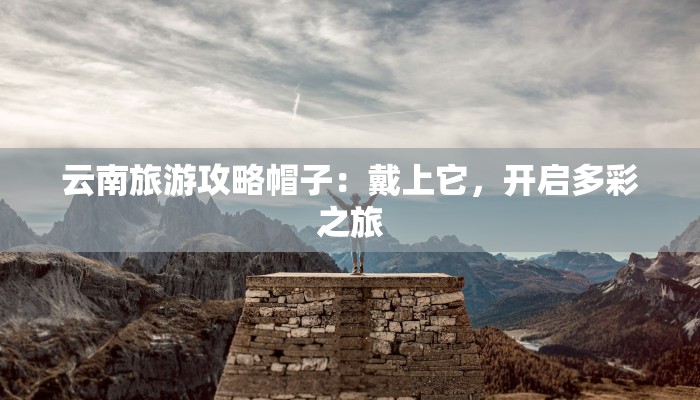 云南旅游攻略帽子：戴上它，开启多彩之旅