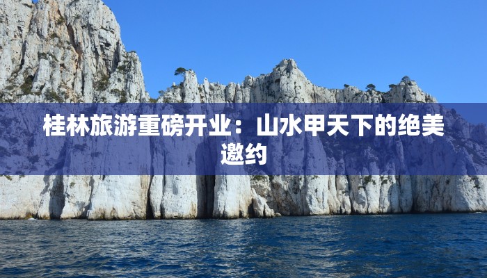 桂林旅游重磅开业：山水甲天下的绝美邀约