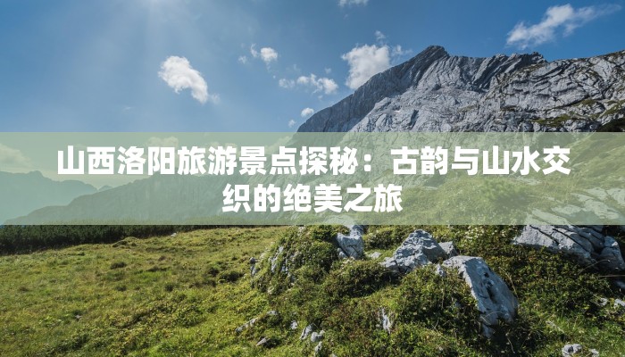 山西洛阳旅游景点探秘：古韵与山水交织的绝美之旅