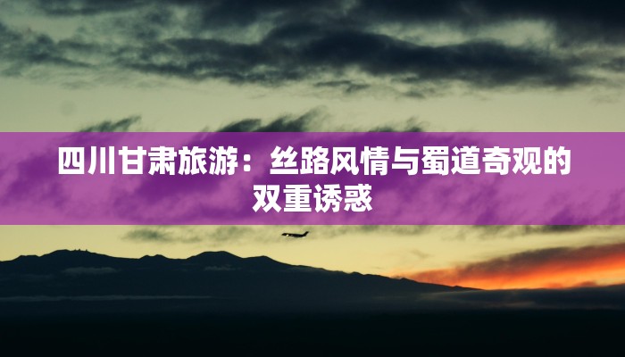 四川甘肃旅游:丝路风情与蜀道奇观的双重诱惑