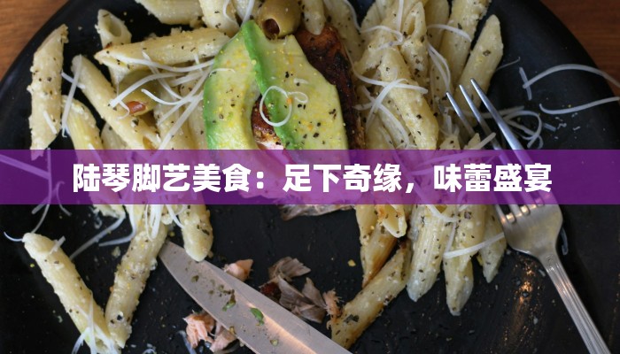 陆琴脚艺美食：足下奇缘，味蕾盛宴