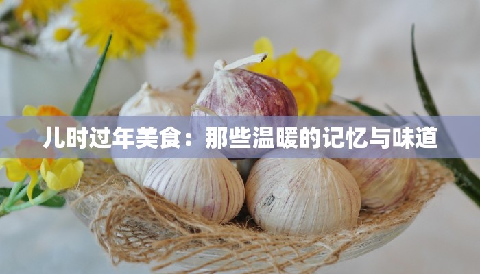 儿时过年美食：那些温暖的记忆与味道
