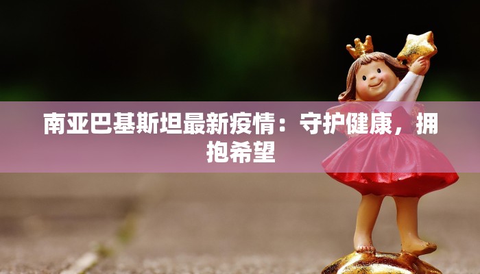 南亚巴基斯坦最新疫情：守护健康，拥抱希望