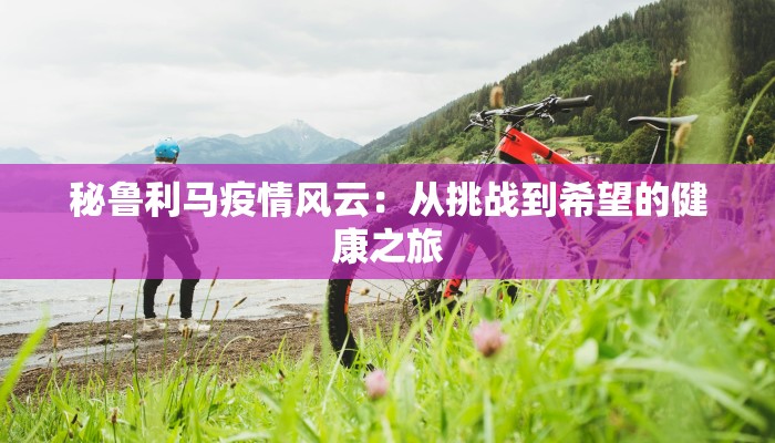 秘鲁利马疫情风云：从挑战到希望的健康之旅