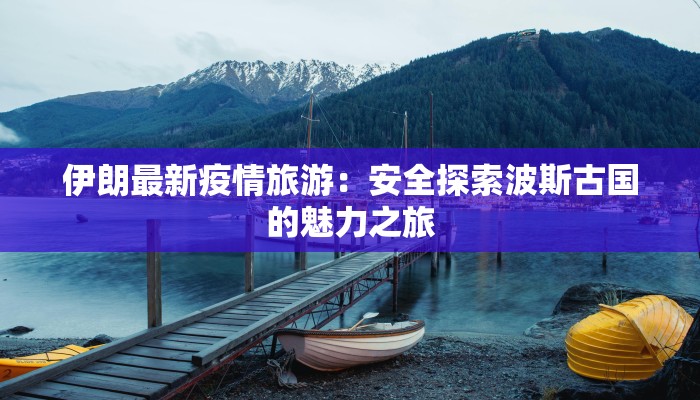 伊朗最新疫情旅游：安全探索波斯古国的魅力之旅