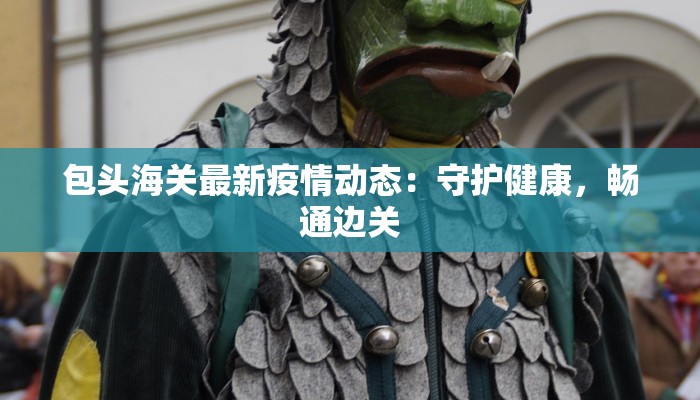 包头海关最新疫情动态：守护健康，畅通边关