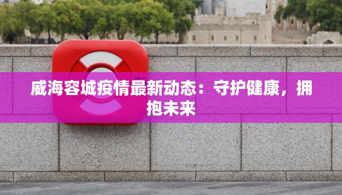 威海容城疫情最新动态：守护健康，拥抱未来