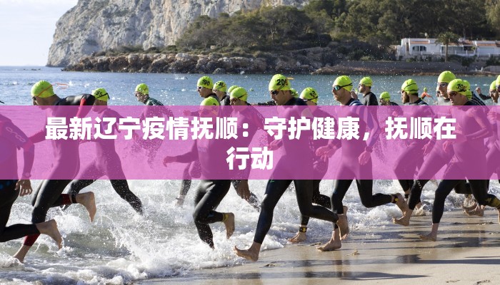 最新辽宁疫情抚顺：守护健康，抚顺在行动