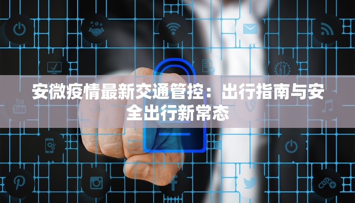 安微疫情最新交通管控：出行指南与安全出行新常态