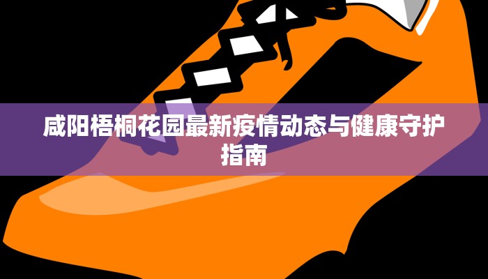咸阳梧桐花园最新疫情动态与健康守护指南