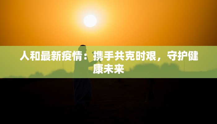人和最新疫情：携手共克时艰，守护健康未来